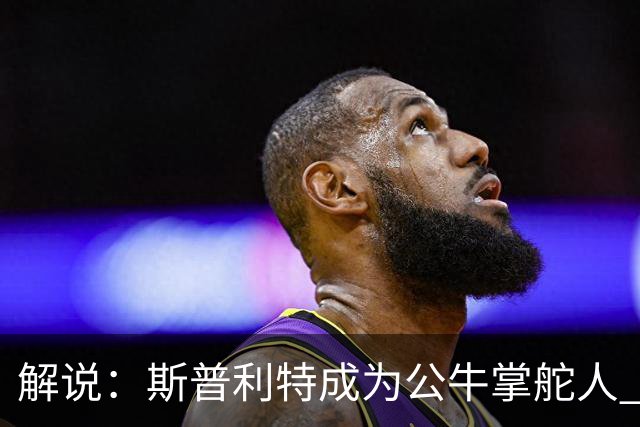 解说：斯普利特成为公牛掌舵人 开拓者老板坚信自己的运营逻辑？